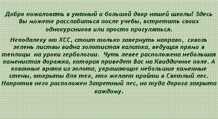 Подпись: Добро пожаловать в уютный и большой двор нашей школы! Здесь Вы можете расслабиться после учебы, встретить своих однокурсников или просто прогуляться.Неподалеку от ХСС, стоит только завернуть направо,  сквозь зелень листвы видна золотистая калитка, ведущая прямо в теплицы  на уроки гербологии.  Чуть левее расположена небольшая каменистая дорожка, которая приведет Вас на Квиддичное поле. А кованные врата из золота, украшающие небольшие каменные стены, открыты для тех, кто желает пройти в Светлый лес. Напротив него расположен Запретный лес, но туда дорога закрыта каждому.